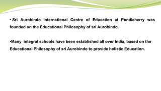 • Sri Aurobindo International Centre of Education at Pondicherry was
founded on the Educational Philosophy of sri Aurobindo.
•Many integral schools have been established all over India, based on the
Educational Philosophy of sri Aurobindo to provide holistic Education.
 