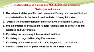 Implementation of Holistic and Multidisciplinary education:
Challenges and Issues
1. Recruitment of the qualified and competent Faculty, who are well trained
and who believe in the holistic and multidisciplinary Education.
2. Design and Implementation of the innovative and flexible Curriculum.
3. Implementation of the Student-Faculty Ratio as 15:1 or better in all the
Colleges and Universities.
4. Providing the necessary infrastructural facilities
5. Providing a congenial learning Environment
6. Providing inclusive education in the Colleges, and Universities.
7. Societal Values and negative influence of the Social Media
 