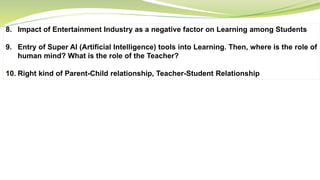 8. Impact of Entertainment Industry as a negative factor on Learning among Students
9. Entry of Super AI (Artificial Intelligence) tools into Learning. Then, where is the role of
human mind? What is the role of the Teacher?
10. Right kind of Parent-Child relationship, Teacher-Student Relationship
 