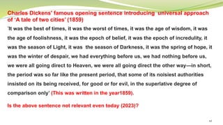 63
Charles Dickens' famous opening sentence introducing universal approach
of ‘A tale of two cities’ (1859)
‘It was the best of times, it was the worst of times, it was the age of wisdom, it was
the age of foolishness, it was the epoch of belief, it was the epoch of incredulity, it
was the season of Light, it was the season of Darkness, it was the spring of hope, it
was the winter of despair, we had everything before us, we had nothing before us,
we were all going direct to Heaven, we were all going direct the other way—in short,
the period was so far like the present period, that some of its noisiest authorities
insisted on its being received, for good or for evil, in the superlative degree of
comparison only’ (This was written in the year1859).
Is the above sentence not relevant even today (2023)?
 