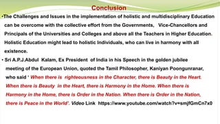 Conclusion
•The Challenges and Issues in the implementation of holistic and multidisciplinary Education
can be overcome with the collective effort from the Governments, Vice-Chancellors and
Principals of the Universities and Colleges and above all the Teachers in Higher Education.
Holistic Education might lead to holistic Individuals, who can live in harmony with all
existence.
• Sri A.P.J.Abdul Kalam, Ex President of India in his Speech in the golden jubilee
meeting of the European Union, quoted the Tamil Philosopher, Kaniyan Poongunranar,
who said ‘ When there is righteousness in the Character, there is Beauty in the Heart.
When there is Beauty in the Heart, there is Harmony in the Home. When there is
Harmony in the Home, there is Order in the Nation. When there is Order in the Nation,
there is Peace in the World’. Video Link https://www.youtube.com/watch?v=smjfGmCn7x0
 