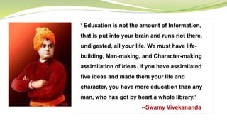 ‘ Education is not the amount of Information,
that is put into your brain and runs riot there,
undigested, all your life. We must have life-
building, Man-making, and Character-making
assimilation of ideas. If you have assimilated
five ideas and made them your life and
character, you have more education than any
man, who has got by heart a whole library.’
--Swamy Vivekananda
 