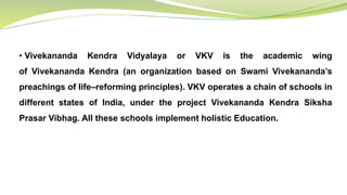• Vivekananda Kendra Vidyalaya or VKV is the academic wing
of Vivekananda Kendra (an organization based on Swami Vivekananda’s
preachings of life–reforming principles). VKV operates a chain of schools in
different states of India, under the project Vivekananda Kendra Siksha
Prasar Vibhag. All these schools implement holistic Education.
 