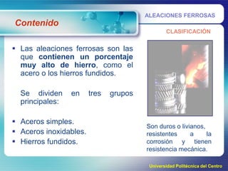 ALEACIONES FERROSAS

Contenido
CLASIFICACIÓN

 Las aleaciones ferrosas son las
que contienen un porcentaje
muy alto de hierro, como el
acero o los hierros fundidos.
Se dividen
principales:

en

 Aceros simples.
 Aceros inoxidables.
 Hierros fundidos.

tres

grupos

Son duros o livianos,
resistentes
a
la
corrosión y tienen
resistencia mecánica.
Universidad Politécnica del Centro

 