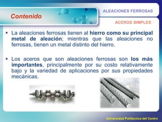 ALEACIONES FERROSAS

Contenido
ACEROS SIMPLES

 La aleaciones ferrosas tienen al hierro como su principal
metal de aleación; mientras que las aleaciones no
ferrosas, tienen un metal distinto del hierro.
 Los aceros que son aleaciones ferrosas son los más
importantes, principalmente por su costo relativamente
bajo y la variedad de aplicaciones por sus propiedades
mecánicas.

Universidad Politécnica del Centro

 