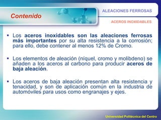 ALEACIONES FERROSAS

Contenido
ACEROS INOXIDABLES

 Los aceros inoxidables son las aleaciones ferrosas
más importantes por su alta resistencia a la corrosión;
para ello, debe contener al menos 12% de Cromo.
 Los elementos de aleación (níquel, cromo y molibdeno) se
añaden a los aceros al carbono para producir aceros de
baja aleación.
 Los aceros de baja aleación presentan alta resistencia y
tenacidad, y son de aplicación común en la industria de
automóviles para usos como engranajes y ejes.

Universidad Politécnica del Centro

 