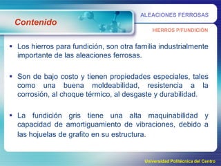 ALEACIONES FERROSAS

Contenido
HIERROS P/FUNDICIÓN

 Los hierros para fundición, son otra familia industrialmente
importante de las aleaciones ferrosas.
 Son de bajo costo y tienen propiedades especiales, tales
como una buena moldeabilidad, resistencia a la
corrosión, al choque térmico, al desgaste y durabilidad.
 La fundición gris tiene una alta maquinabilidad y
capacidad de amortiguamiento de vibraciones, debido a
las hojuelas de grafito en su estructura.

Universidad Politécnica del Centro

 