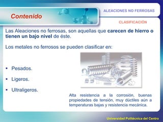 ALEACIONES NO FERROSAS

Contenido
CLASIFICACIÓN

Las Aleaciones no ferrosas, son aquellas que carecen de hierro o
tienen un bajo nivel de éste.
Los metales no ferrosos se pueden clasificar en:

 Pesados.
 Ligeros.
 Ultraligeros.
Alta resistencia a la corrosión, buenas
propiedades de tensión, muy dúctiles aún a
temperaturas bajas y resistencia mecánica.
Universidad Politécnica del Centro

 