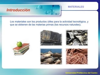 MATERIALES

Introducción
Los materiales son los productos útiles para la actividad tecnológica, y
que se obtienen de las materias primas (los recursos naturales).

Universidad Politécnica del Centro

 