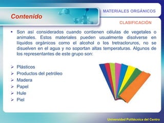 MATERIALES ORGÁNICOS

Contenido
CLASIFICACIÓN

 Son así considerados cuando contienen células de vegetales o
animales. Estos materiales pueden usualmente disolverse en
líquidos orgánicos como el alcohol o los tretracloruros, no se
disuelven en el agua y no soportan altas temperaturas. Algunos de
los representantes de este grupo son:








Plásticos
Productos del petróleo
Madera
Papel
Hule
Piel

Universidad Politécnica del Centro

 