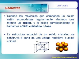 Contenido

CRISTALES

 Cuando las moléculas que componen un sólido
están acomodadas regularmente, decimos que
forman un cristal, y al sólido correspondiente le
llamamos sólido cristalino o fase.

 La estructura espacial de un sólido cristalino se
construye a partir de una unidad repetitiva o celda
unidad.

Universidad Politécnica del Centro

 