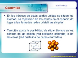 Contenido

CRISTALES

 En los vértices de estas celdas unidad se sitúan los
átomos. La repetición de las celdas en el espacio da
lugar a las llamadas redes cristalinas simples.
 También existe la posibilidad de situar átomos en los
centros de las celdas (red cristalina centrada) o de
las caras (red cristalina de caras centradas).

Universidad Politécnica del Centro

 