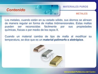 MATERIALES PUROS

Contenido
METALES

Los metales, cuando están en su estado sólido, sus átomos se alinean
de manera regular en forma de mallas tridimensionales. Estas mallas
pueden ser reconocidas fácilmente por sus propiedades
químicas, físicas o por medio de los rayos X.
Cuando un material cambia de tipo de malla al modificar su
temperatura, se dice que es un material polimorfo o alotrópico.

Universidad Politécnica del Centro

 