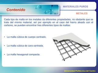 MATERIALES PUROS

Contenido
METALES
Cada tipo de malla en los metales da diferentes propiedades, no obstante que se
trate del mismo material, así por ejemplo en el caso del hierro aleado con el
carbono, se pueden encontrar tres diferentes tipos de mallas:

• La malla cúbica de cuerpo centrado.
• La malla cúbica de cara centrada.
• La malla hexagonal compacta.

Universidad Politécnica del Centro

 