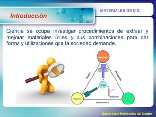 MATERIALES DE ING.

Introducción
Ciencia se ocupa investigar procedimientos de extraer y
mejorar materiales útiles y sus combinaciones para dar
forma y utilizaciones que la sociedad demande.

Universidad Politécnica del Centro

 