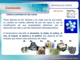 MATERIALES PUROS

Contenido
METALES

Cúbica centrada en las caras
Tiene átomos en los vértices y en cada una de sus caras,
su cambio es notado además de por los rayos X, por la
modificación de sus propiedades eléctricas, por la
absorción de calor y por las distancias intermoleculares.
A temperatura elevada el aluminio, la plata, el cobre, el
oro, el níquel, el plomo y el platino son algunos de los
metales que tienen esta estructura de malla.
Al

Ag

Cu

Au

Ni

Pb

Pt

Universidad Politécnica del Centro

 