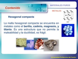 MATERIALES PUROS

Contenido
METALES

Hexagonal compacta
La malla hexagonal compacta se encuentra en
metales como el berilio, cadmio, magnesio, y
titanio. Es una estructura que no permite la
maleabilidad y la ductilidad, es frágil.

Universidad Politécnica del Centro

 
