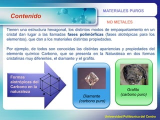 MATERIALES PUROS

Contenido
NO METALES
Tienen una estructura hexagonal, los distintos modos de empaquetamiento en un
cristal dan lugar a las llamadas fases polimórficas (fases alotrópicas para los
elementos), que dan a los materiales distintas propiedades.
Por ejemplo, de todos son conocidas las distintas apariencias y propiedades del
elemento químico Carbono, que se presenta en la Naturaleza en dos formas
cristalinas muy diferentes, el diamante y el grafito.

Formas
alotrópicas del
Carbono en la
naturaleza
Diamante
(carbono puro)

Grafito
(carbono puro)

Universidad Politécnica del Centro

 