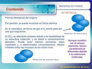 MATERIALES PUROS

Contenido
NO METALES
Formas alotrópicas del oxigeno
Por ejemplo, se puede encontrar en forma atómica.
En la naturaleza, en forma de gas el O2 forma parte del
aire que respiramos.
El (O3), es altamente oxidante debido a la inestabilidad de
su estructura molecular, y es tóxico a concentraciones
elevadas. Puede tener efectos corrosivos sobre
materiales y, a determinadas concentraciones, efectos
irritantes sobre las mucosas de los seres vivos.

Aunque resulten
ser el mismo
elemento, tienen
características
diferentes debido
a su estructura
molecular.

Universidad Politécnica del Centro

 