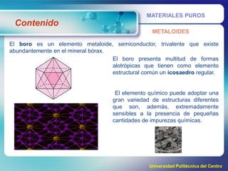 MATERIALES PUROS

Contenido
METALOIDES
El boro es un elemento metaloide, semiconductor, trivalente que existe
abundantemente en el mineral bórax.
El boro presenta multitud de formas
alotrópicas que tienen como elemento
estructural común un icosaedro regular.

El elemento químico puede adoptar una
gran variedad de estructuras diferentes
que son, además, extremadamente
sensibles a la presencia de pequeñas
cantidades de impurezas químicas.

Universidad Politécnica del Centro

 