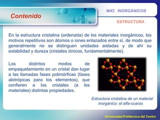 MAT. INORGÁNICOS

Contenido
ESTRUCTURA

En la estructura cristalina (ordenada) de los materiales inorgánicos, los
motivos repetitivos son átomos o iones enlazados entre sí, de modo que
generalmente no se distinguen unidades aisladas y de ahí su
estabilidad y dureza (cristales iónicos, fundamentalmente).

Los
distintos
modos
de
empaquetamiento en un cristal dan lugar
a las llamadas fases polimórficas (fases
alotrópicas para los elementos), que
confieren a los cristales (a los
materiales) distintas propiedades.
Estructura cristalina de un material
inorgánico: el alfa-cuarzo
Universidad Politécnica del Centro

 