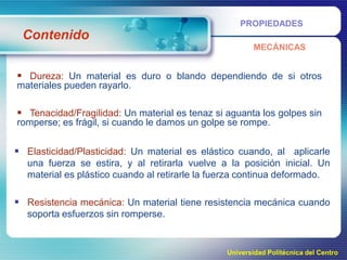 PROPIEDADES

Contenido
MECÁNICAS

 Dureza: Un material es duro o blando dependiendo de si otros
materiales pueden rayarlo.

 Tenacidad/Fragilidad: Un material es tenaz si aguanta los golpes sin
romperse; es frágil, si cuando le damos un golpe se rompe.

 Elasticidad/Plasticidad: Un material es elástico cuando, al aplicarle
una fuerza se estira, y al retirarla vuelve a la posición inicial. Un
material es plástico cuando al retirarle la fuerza continua deformado.

 Resistencia mecánica: Un material tiene resistencia mecánica cuando
soporta esfuerzos sin romperse.

Universidad Politécnica del Centro

 