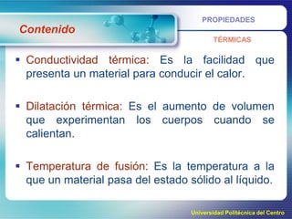 PROPIEDADES

Contenido
TÉRMICAS

 Conductividad térmica: Es la facilidad que
presenta un material para conducir el calor.
 Dilatación térmica: Es el aumento de volumen
que experimentan los cuerpos cuando se
calientan.
 Temperatura de fusión: Es la temperatura a la
que un material pasa del estado sólido al líquido.
Universidad Politécnica del Centro

 