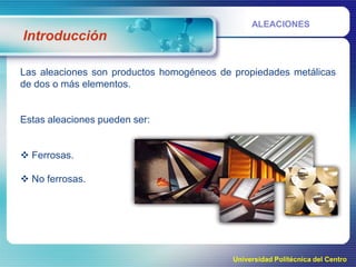 ALEACIONES

Introducción
Las aleaciones son productos homogéneos de propiedades metálicas
de dos o más elementos.

Estas aleaciones pueden ser:
 Ferrosas.

 No ferrosas.

Universidad Politécnica del Centro

 