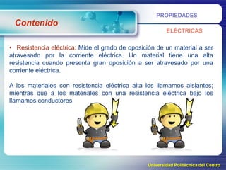 PROPIEDADES

Contenido
ELÉCTRICAS

• Resistencia eléctrica: Mide el grado de oposición de un material a ser
atravesado por la corriente eléctrica. Un material tiene una alta
resistencia cuando presenta gran oposición a ser atravesado por una
corriente eléctrica.
A los materiales con resistencia eléctrica alta los llamamos aislantes;
mientras que a los materiales con una resistencia eléctrica bajo los
llamamos conductores.

Universidad Politécnica del Centro

 