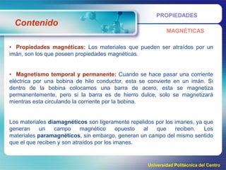 PROPIEDADES

Contenido
MAGNÉTICAS

• Propiedades magnéticas: Los materiales que pueden ser atraídos por un
imán, son los que poseen propiedades magnéticas.
• Magnetismo temporal y permanente: Cuando se hace pasar una corriente
eléctrica por una bobina de hilo conductor, esta se convierte en un imán. Si
dentro de la bobina colocamos una barra de acero, esta se magnetiza
permanentemente, pero si la barra es de hierro dulce, solo se magnetizará
mientras esta circulando la corriente por la bobina.

Los materiales diamagnéticos son ligeramente repelidos por los imanes, ya que
generan
un
campo
magnético
opuesto
al
que
reciben.
Los
materiales paramagnéticos, sin embargo, generan un campo del mismo sentido
que el que reciben y son atraídos por los imanes.

Universidad Politécnica del Centro

 