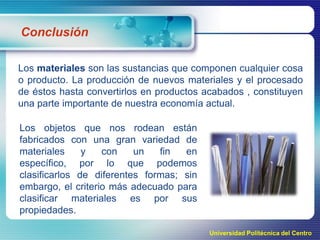 Conclusión
Los materiales son las sustancias que componen cualquier cosa
o producto. La producción de nuevos materiales y el procesado
de éstos hasta convertirlos en productos acabados , constituyen
una parte importante de nuestra economía actual.
Los objetos que nos rodean están
fabricados con una gran variedad de
materiales
y
con
un
fin
en
específico, por lo que podemos
clasificarlos de diferentes formas; sin
embargo, el criterio más adecuado para
clasificar materiales es por sus
propiedades.
Universidad Politécnica del Centro

 