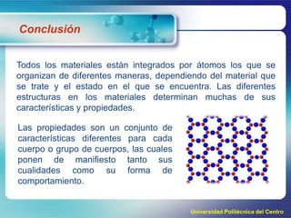 Conclusión
Todos los materiales están integrados por átomos los que se
organizan de diferentes maneras, dependiendo del material que
se trate y el estado en el que se encuentra. Las diferentes
estructuras en los materiales determinan muchas de sus
características y propiedades.
Las propiedades son un conjunto de
características diferentes para cada
cuerpo o grupo de cuerpos, las cuales
ponen de manifiesto tanto sus
cualidades como su forma de
comportamiento.

Universidad Politécnica del Centro

 