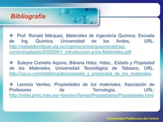 Bibliografía
 Prof. Ronald Márquez, Materiales de Ingeniería Química, Escuela
de
Ing.
Química,
Universidad
de
los
Andes,
URL:
http://webdelprofesor.ula.ve/ingenieria/marquezronald/wpcontent/uploads/2009/08/1_Introduccion-a-los-Materiales.pdf
 Suleyra Cornelio Aquino, Bibiana Hdez. Hdez., Estado y Propiedad
de los Materiales, Universidad Tecnológica de Tabasco, URL:
http://issuu.com/bibillana/docs/estado_y_propiedad_de_los_materiales
 Leoncio Venteo, Propiedades de los materiales, Asociación de
Profesores
de
Tecnología,
URL:
http://roble.pntic.mec.es/~lventeo/Temas/Propiedades/Propiedades.html

Universidad Politécnica del Centro

 