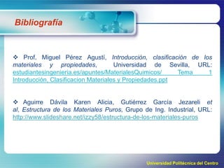 Bibliografía

 Prof. Miguel Pérez Agustí, Introducción, clasificación de los
materiales y propiedades,
Universidad de Sevilla, URL:
estudiantesingenieria.es/apuntes/MaterialesQuimicos/
Tema
1
Introducción, Clasificacion Materiales y Propiedades.ppt

 Aguirre Dávila Karen Alicia, Gutiérrez García Jezareli et
al, Estructura de los Materiales Puros, Grupo de Ing. Industrial, URL:
http://www.slideshare.net/izzy58/estructura-de-los-materiales-puros

Universidad Politécnica del Centro

 