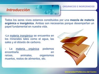 ORGÁNICOS E INORGÁNICOS

Introducción
Todos los seres vivos estamos constituidos por una mezcla de materia
orgánica e inorgánica. Ambas son necesarias porque desempeñan un
papel fundamental en nuestra vida.
-La materia inorgánica se encuentra en
los minerales tales como el agua, las
sales y el dióxido de carbono.

- La materia orgánica podemos
encontrarla
en
raíces,
animales,
organismos
muertos, restos de alimentos, etc.

Universidad Politécnica del Centro

 