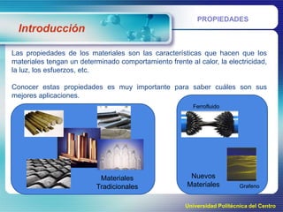 PROPIEDADES

Introducción
Las propiedades de los materiales son las características que hacen que los
materiales tengan un determinado comportamiento frente al calor, la electricidad,
la luz, los esfuerzos, etc.
Conocer estas propiedades es muy importante para saber cuáles son sus
mejores aplicaciones.
Ferrofluido

Materiales
Tradicionales

Nuevos
Materiales

Grafeno

Universidad Politécnica del Centro

 