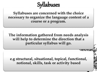 Syllabuses are concerned with the choice
necessary to organize the language content of a
course or a program.
The information gathered from needs analysis
will help to determine the direction that a
particular syllabus will go.
e.g structural, situational, topical, functional,
notional, skills, task or activity based
Syllabuses
 