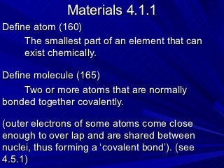 Materials 4.1.1
Define atom (160)
     The smallest part of an element that can
     exist chemically.

Define molecule (165)
     Two or more atoms that are normally
bonded together covalently.

(outer electrons of some atoms come close
enough to over lap and are shared between
nuclei, thus forming a ‘covalent bond’). (see
4.5.1)
 