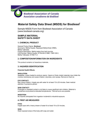 Material Safety Data Sheet (MSDS) for Biodieseli
Sample MSDS Form from Biodiesel Association of Canada
(www.biodiesel-canada.org)

SAMPLE MATERIAL
SAFETY DATA SHEET

1. CHEMICAL PRODUCT
General Product Name: Biodiesel
Synonyms: Methyl Soyate, Rapeseed Methyl Ester (RME),
Methyl Tallowate
Product Description: Methyl esters from lipid sources
CAS Number: Methyl Soyate: 67784-80-9; RME: 73891-99-3;
Methyl Tallowate: 61788-71-2

2. COMPOSITION/INFORMATION ON INGREDIENTS
This product contains no hazardous materials.

3. HAZARDS IDENTIFICATION
Potential Health Effects:

INHALATION:
Negligible, unless heated to produce vapors. Vapors or finely misted materials may irritate the
mucous membranes and cause irritation, dizziness, and nausea. Remove to fresh air.

EYE CONTACT:
May cause irritation. Irrigate eye with water for at least 15 to 20 minutes. Seek medical
attention if symptoms persist.

SKIN CONTACT:
Prolonged or repeated contact is not likely to cause significant skin irritation. Material is
sometimes encountered at elevated temperatures. Thermal burns are possible.

INGESTION:
No hazards anticipated from ingestion incidental to industrial exposure.

4. FIRST AID MEASURES
EYES:
Irrigate eyes with a heavy stream of water for at least 15 to 20 minutes.

SKIN:
Wash exposed areas of the body with soap and water.
 