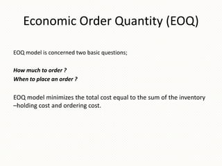 Economic Order Quantity (EOQ)
EOQ model is concerned two basic questions;
How much to order ?
When to place an order ?

EOQ model minimizes the total cost equal to the sum of the inventory
–holding cost and ordering cost.

 