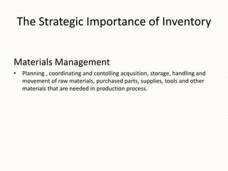 The Strategic Importance of Inventory
Materials Management
• Planning , coordinating and contolling acqusition, storage, handling and
movement of raw materials, purchased parts, supplies, tools and other
materials that are needed in production process.

 