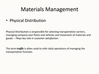 Materials Management
• Physical Distribution
Physical Distribution is responsible for selecting transportation carriers,
managing company own fleets and vehicles and movement of materials and
goods. – Plays key role in customer satisfaction -

The term traffic is often used to refer daily operations of managing the
transportation function.

 