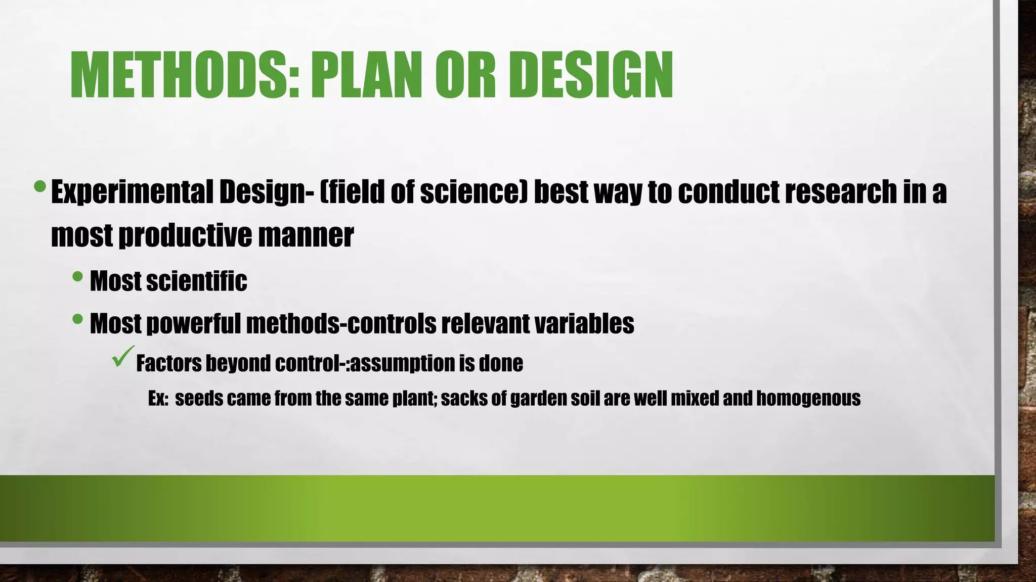 METHODS: PLAN OR DESIGN
•Experimental Design- (field of science) best way to conduct research in a
most productive manner
•Most scientific
•Most powerful methods-controls relevant variables
Factors beyond control-:assumption is done
Ex: seeds came from the same plant; sacks of garden soil are well mixed and homogenous
 