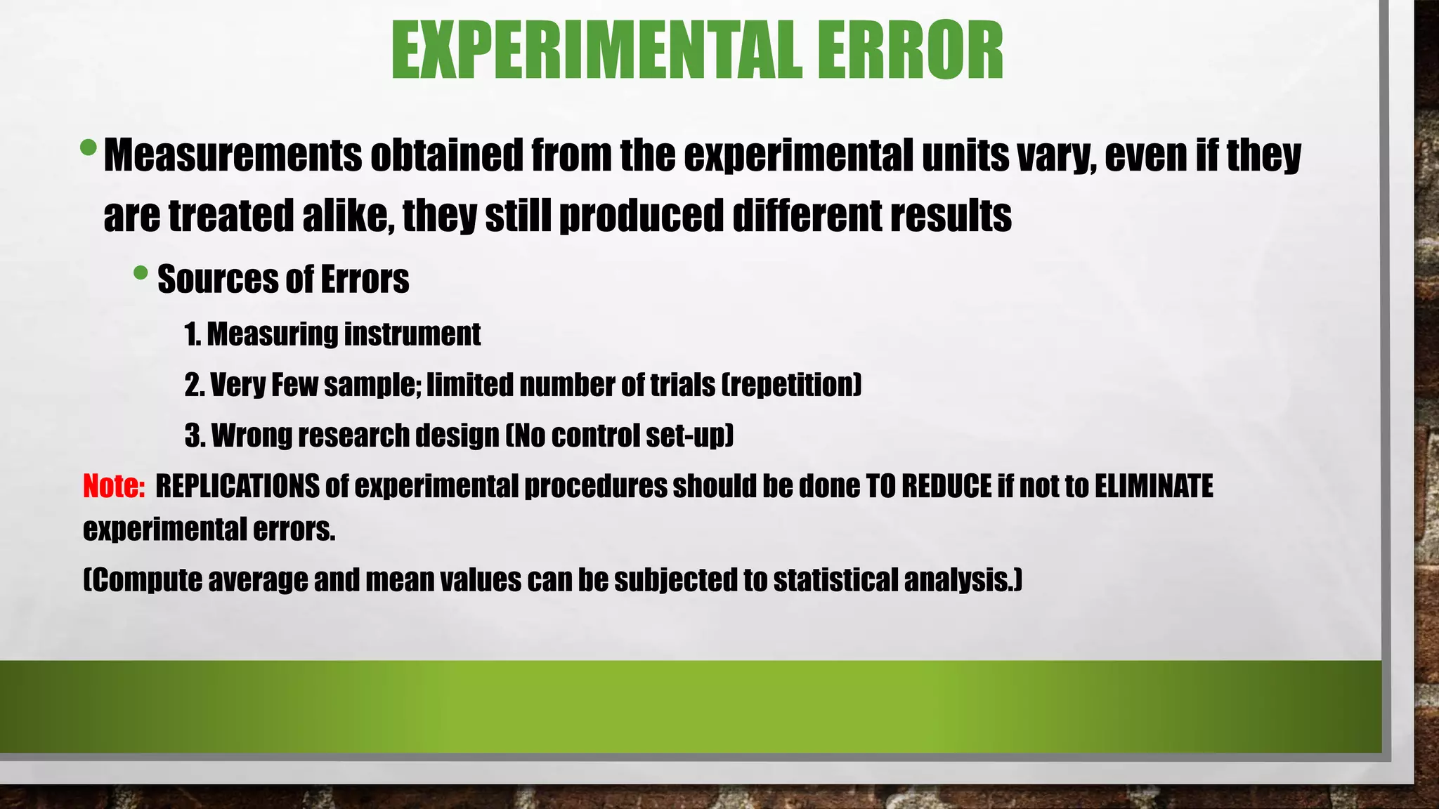 EXPERIMENTAL ERROR
•Measurements obtained from the experimental units vary, even if they
are treated alike, they still produced different results
•Sources of Errors
1. Measuring instrument
2. Very Few sample; limited number of trials (repetition)
3. Wrong research design (No control set-up)
Note: REPLICATIONS of experimental procedures should be done TO REDUCE if not to ELIMINATE
experimental errors.
(Compute average and mean values can be subjected to statistical analysis.)
 