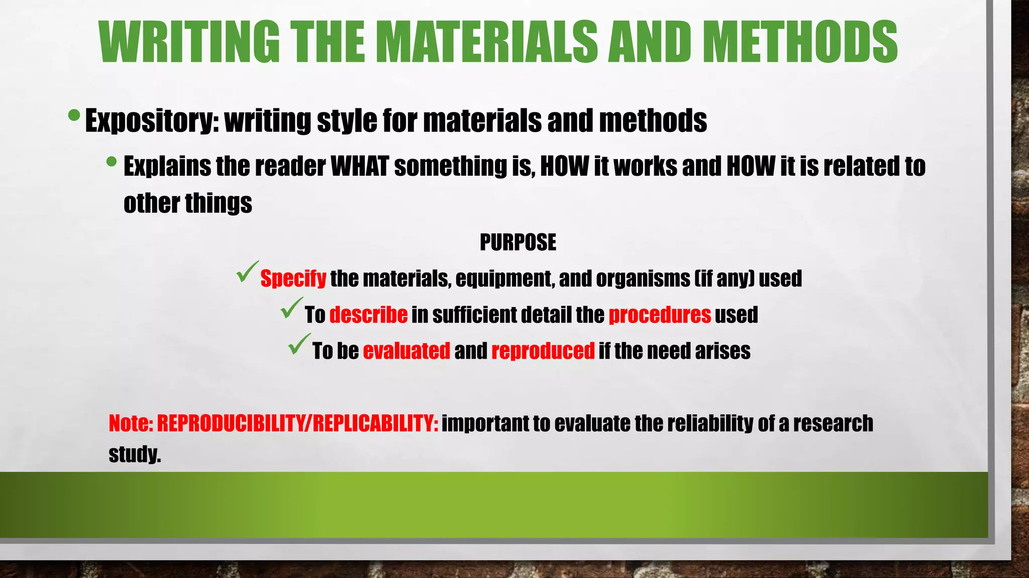 WRITING THE MATERIALS AND METHODS
•Expository: writing style for materials and methods
•Explains the reader WHAT something is, HOW it works and HOW it is related to
other things
PURPOSE
Specify the materials, equipment, and organisms (if any) used
To describe in sufficient detail the procedures used
To be evaluated and reproduced if the need arises
Note: REPRODUCIBILITY/REPLICABILITY: important to evaluate the reliability of a research
study.
 