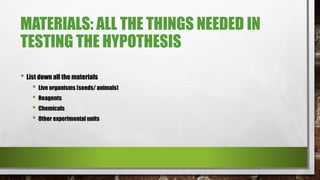 MATERIALS: ALL THE THINGS NEEDED IN
TESTING THE HYPOTHESIS
• List down all the materials
• Live organisms (seeds/ animals)
• Reagents
• Chemicals
• Other experimental units
 
