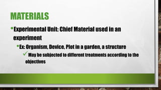 MATERIALS
•Experimental Unit: Chief Material used in an
experiment
•Ex: Organism, Device, Plot in a garden, a structure
May be subjected to different treatments according to the
objectives
 