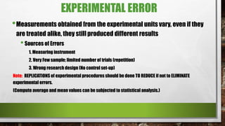 EXPERIMENTAL ERROR
•Measurements obtained from the experimental units vary, even if they
are treated alike, they still produced different results
•Sources of Errors
1. Measuring instrument
2. Very Few sample; limited number of trials (repetition)
3. Wrong research design (No control set-up)
Note: REPLICATIONS of experimental procedures should be done TO REDUCE if not to ELIMINATE
experimental errors.
(Compute average and mean values can be subjected to statistical analysis.)
 