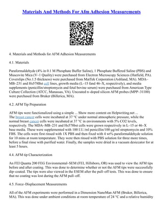 Materials And Methods For Afm Adhesion Measurements
4. Materials and Methods for AFM Adhesion Measurements
4.1. Materials
Paraformaldehyde (4% in 0.1 M Phosphate Buffer Saline), 1 Phosphate Buffered Saline (PBS) and
Muscovite Mica (V–1 Quality) were purchased from Electron Microscopy Sciences (Hatfield, PA).
Coverslips (No.1.5 thickness) were purchased from MatTek Corporation (Ashland, MA). MDA–
MB–231 and Hs578Bst cell lines, growth media (L–15 fand 46–X, respectively), and media
supplements (penicillin/streptomycin and fetal bovine serum) were purchased from American Type
Culture Collection (ATCC, Manassas, VA). Uncoated n–doped silicon AFM probes (MPP–31100)
were purchased from Bruker (Billerica, MA).
4.2. AFM Tip Preparation
AFM tips were functionalized using a simple ... Show more content on Helpwriting.net ...
The breast cancer cells were incubated at 37 °C under normal atmospheric pressure, while the
normal breast cancer cells were incubated at 37 °C in environments with 5% CO2 levels,
respectively. The MDA–MB–231 and Hs578bst cells were grown respectively in L–15 or 46–X
base media. These were supplemented with 100 I.U./ml penicillin/100 μg/ml streptomycin and 10%
FBS. The cells were first rinsed with 1X PBS and then fixed with 4 wt% paraformaldehyde solution
for 10 mins at room temperature. They were then rinsed with PBS solution for three more times,
before a final rinse with purified water. Finally, the samples were dried in a vacuum desiccator for at
least 5 hours.
4.4. AFM tip Characterization
An FEI Quanta 200 FEG Environmental–SEM (FEI, Hillsboro, OR) was used to view the AFM tips
before and after coating. This was done to determine whether or not the AFM tips were successfully
dip–coated. The tips were also viewed in the ESEM after the pull–off tests. This was done to ensure
that no coating was lost during the AFM pull–off.
4.5. Force–Displacement Measurements
All of the AFM experiments were performed in a Dimension NanoMan AFM (Bruker, Billerica,
MA). This was done under ambient conditions at room temperature of 24 °C and a relative humidity
 