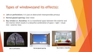 Types of windows(and its effects):
 Jalis or perforations: It is just an obstructed vision(provides privacy)
 Normal glazed opening: clear vision
 Bay window or Jharokhas: It is a transitional space between the exterior and
the interior which results in a beautiful combination of space + light + visual
link + exterior view.
Jalis or perforations Normal glazed opening Bay window or Jharokhas
 